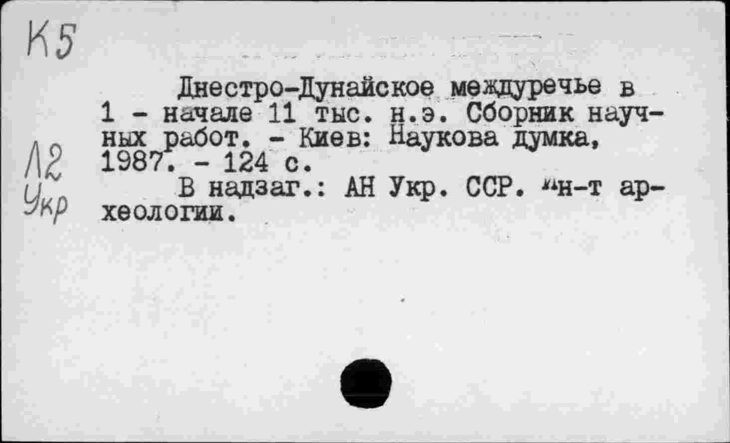 ﻿Днестро-Дунайское междуречье в
1 - начале 11 тыс. н.э. Сборник научных работ. - Киев: Наукова думка, 19871 - 124 с.
В надзаг.: АН Укр. ССР. "н-т археологии.